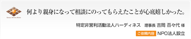 何より親身になって相談にのってもらえたことが心底嬉しかった。特定非営利活動法人ハーディネス　理事長 吉岡百々代様 ご依頼内容 NPO法人設立