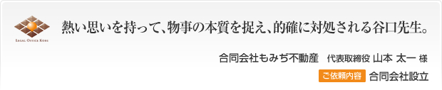 熱い思いを持って、物事の本質を捉え、的確に対処される谷口先生。合同会社もみぢ不動産　代表取締役 山本太一様 ご依頼内容 合同会社設立