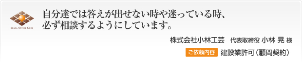 自分達では答えが出せない時や迷っている時、必ず相談するようにしています。株式会社小林工芸　代表取締役 小林 晃 様 ご依頼内容 建設業許可（顧問契約）