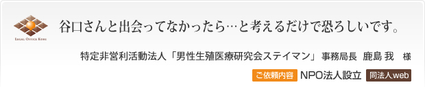 谷口さんと出会ってなかったら…と考えるだけで恐ろしいです。 特定非営利活動法人「男性生殖医療研究会ステイマン」　事務局長 鹿島 我様 ご依頼内容 NPO法人設立