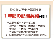 設立後の不安を解消する1年間の顧問契約付き！＊左記サポートサービスは、神戸市・芦屋市・西宮市・尼崎市・宝塚市・川西市・大阪市内での設立の場合に限ります