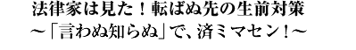 法律家は見た！転ばぬ先の生前対策?「言わぬ知らぬ」で、済ミマセン!?