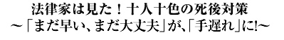 法律家は見た！十人十色の死後対策?「まだ早い」「まだ大丈夫」が手遅れに！?