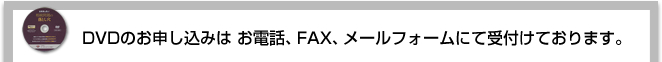 DVDのお申し込みはお電話、FAX、メールフォームにて受付けております。