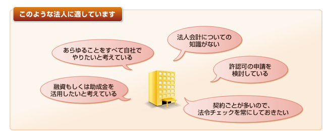 このような法人に適しています。「あらゆることをすべて自社でやりたいと考えている」「融資もしくは助成金を活用したいと考えている」「法人会計についての知識がない」「許認可の申請を検討している」「契約ごとが多いので、法令チェックを常にしておきたい」