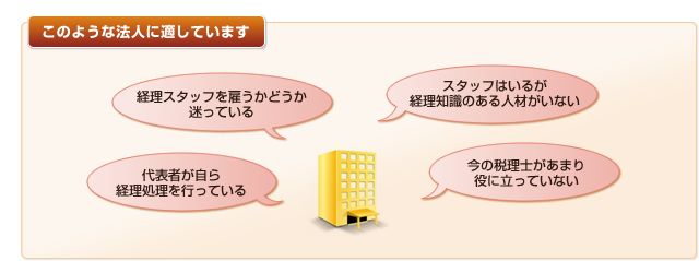 このような法人に適しています。「経理スタッフを雇うかどうか迷っている」「代表者が自ら経理処理を行っている」「スタッフはいるが経理知識のある人材がいない」「今の税理士があまり
役に立っていない」
