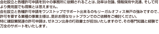 会社設立と各種許可申請を別々の事務所に依頼されることは効率は勿論、情報保持や流通、そして何より費用面でも得策とは思えません。会社設立と各種許可申請をワンストップでサポート出来るのもリーガルオフィス神戸の強みですので、許可を要する業種の事業主様は、是非お得なセットプランでのご依頼をご検討ください。特に建設業関連の許可申請は、ゼネコン出身の行政書士が担当いたしますので、その専門知識と経験で万全のサポートをいたします。