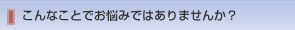 こんなことでお悩みではありませんか？