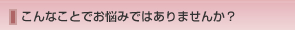 こんなことでお悩みではありませんか？