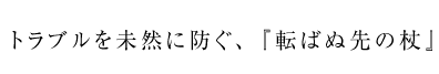 トラブルを未然に防ぐ、「転ばぬ先の杖」